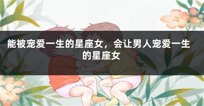 能被宠爱一生的星座女，会让男人宠爱一生的星座女