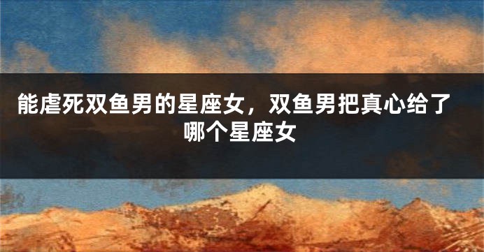 能虐死双鱼男的星座女，双鱼男把真心给了哪个星座女