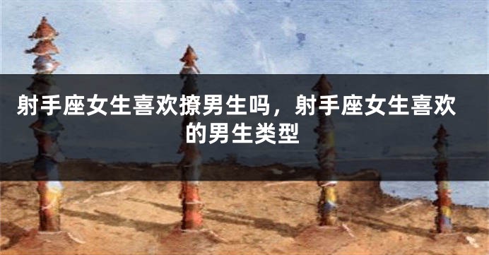 射手座女生喜欢撩男生吗，射手座女生喜欢的男生类型