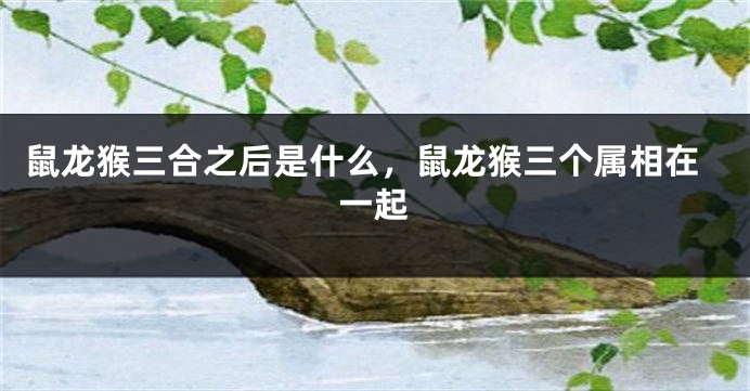 鼠龙猴三合之后是什么，鼠龙猴三个属相在一起