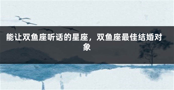 能让双鱼座听话的星座，双鱼座最佳结婚对象