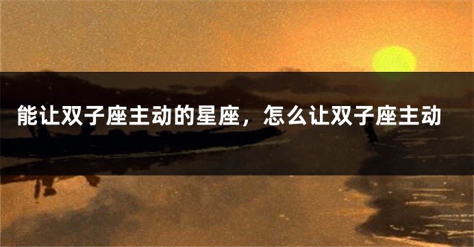 能让双子座主动的星座，怎么让双子座主动