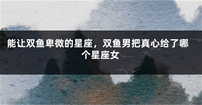 能让双鱼卑微的星座，双鱼男把真心给了哪个星座女