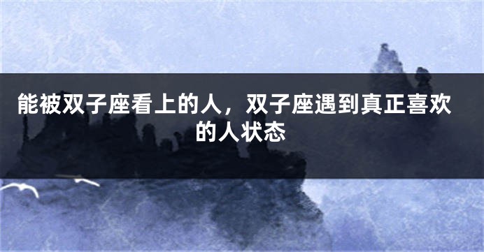 能被双子座看上的人，双子座遇到真正喜欢的人状态