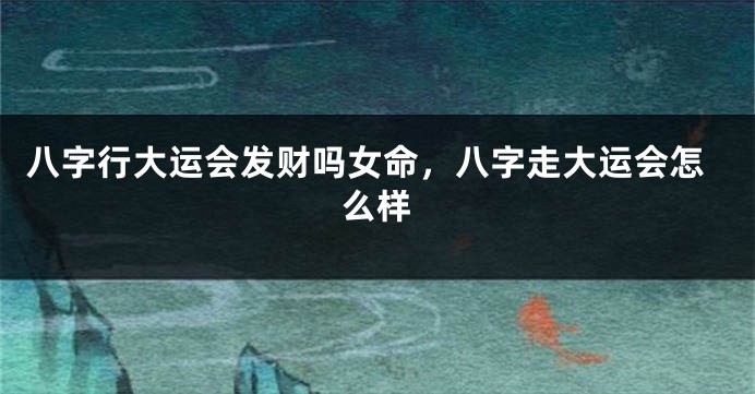 八字行大运会发财吗女命，八字走大运会怎么样