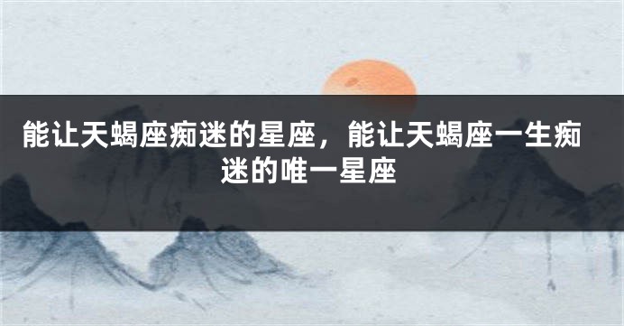 能让天蝎座痴迷的星座，能让天蝎座一生痴迷的唯一星座
