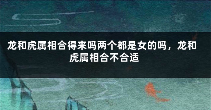 龙和虎属相合得来吗两个都是女的吗，龙和虎属相合不合适