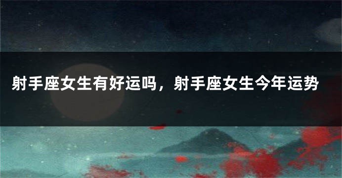 射手座女生有好运吗，射手座女生今年运势
