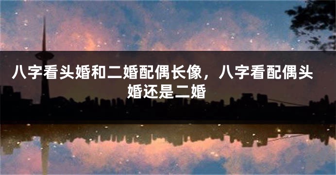 八字看头婚和二婚配偶长像，八字看配偶头婚还是二婚
