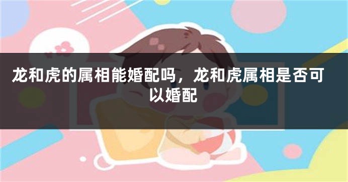 龙和虎的属相能婚配吗，龙和虎属相是否可以婚配