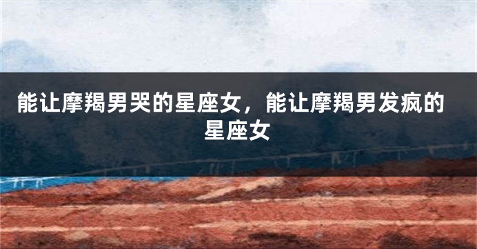 能让摩羯男哭的星座女，能让摩羯男发疯的星座女