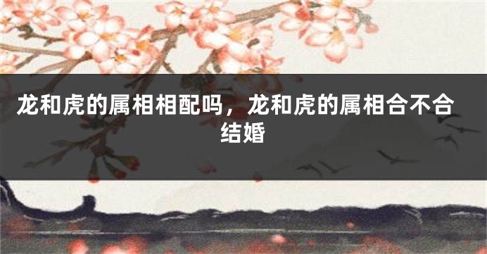 龙和虎的属相相配吗，龙和虎的属相合不合结婚