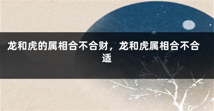 龙和虎的属相合不合财，龙和虎属相合不合适