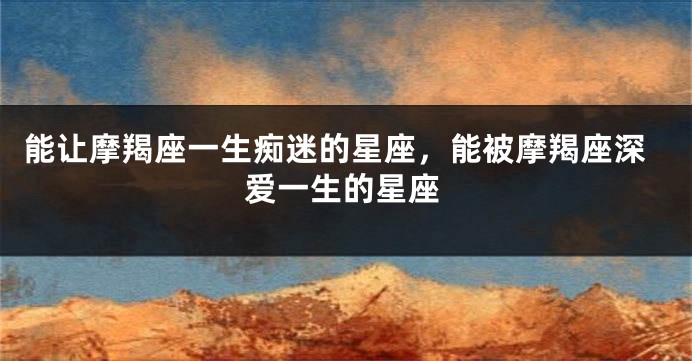 能让摩羯座一生痴迷的星座，能被摩羯座深爱一生的星座