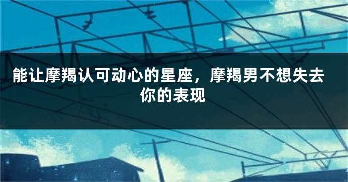 能让摩羯认可动心的星座，摩羯男不想失去你的表现