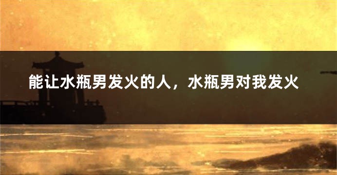 能让水瓶男发火的人，水瓶男对我发火