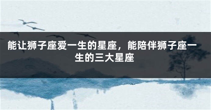能让狮子座爱一生的星座，能陪伴狮子座一生的三大星座
