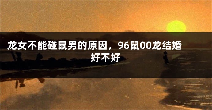 龙女不能碰鼠男的原因，96鼠00龙结婚好不好
