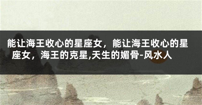 能让海王收心的星座女，能让海王收心的星座女，海王的克星,天生的媚骨-风水人