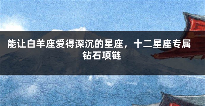 能让白羊座爱得深沉的星座，十二星座专属钻石项链