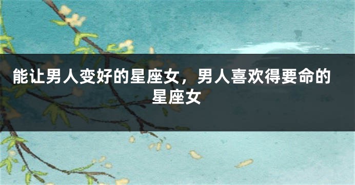 能让男人变好的星座女，男人喜欢得要命的星座女