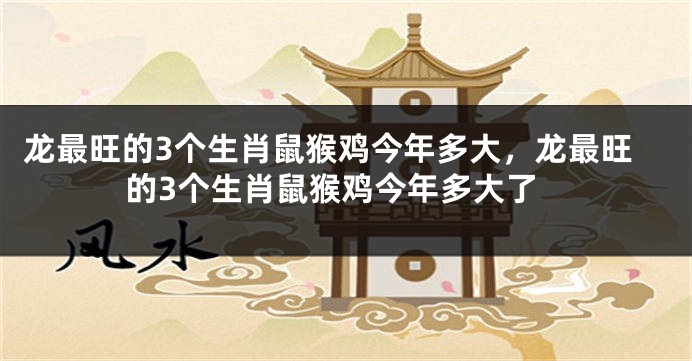 龙最旺的3个生肖鼠猴鸡今年多大，龙最旺的3个生肖鼠猴鸡今年多大了