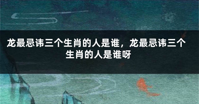 龙最忌讳三个生肖的人是谁，龙最忌讳三个生肖的人是谁呀