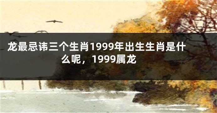龙最忌讳三个生肖1999年出生生肖是什么呢，1999属龙