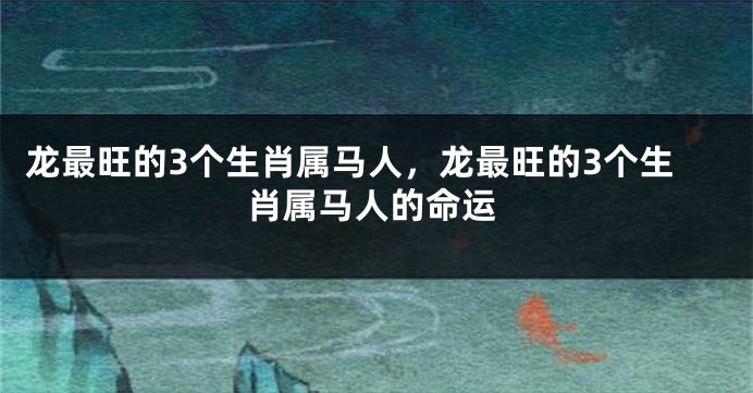 龙最旺的3个生肖属马人，龙最旺的3个生肖属马人的命运