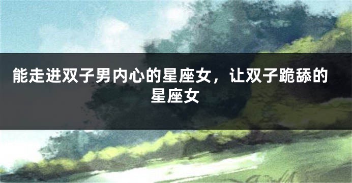能走进双子男内心的星座女，让双子跪舔的星座女