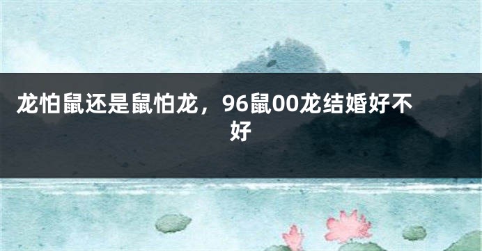 龙怕鼠还是鼠怕龙，96鼠00龙结婚好不好