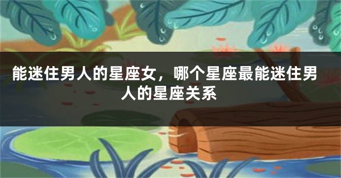 能迷住男人的星座女，哪个星座最能迷住男人的星座关系