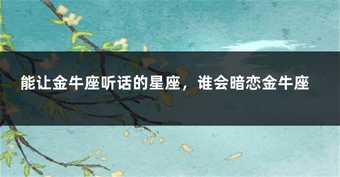能让金牛座听话的星座，谁会暗恋金牛座