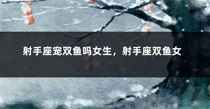 射手座宠双鱼吗女生，射手座双鱼女