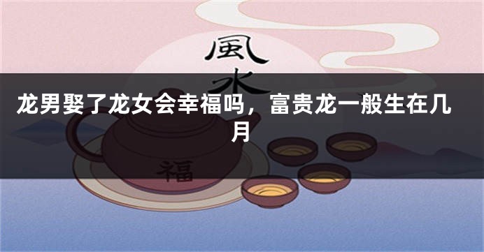 龙男娶了龙女会幸福吗，富贵龙一般生在几月