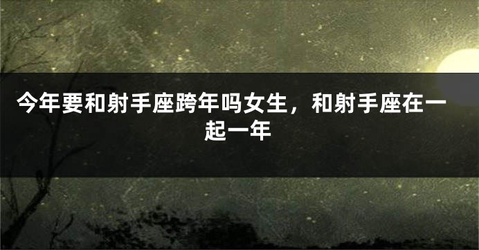 今年要和射手座跨年吗女生，和射手座在一起一年