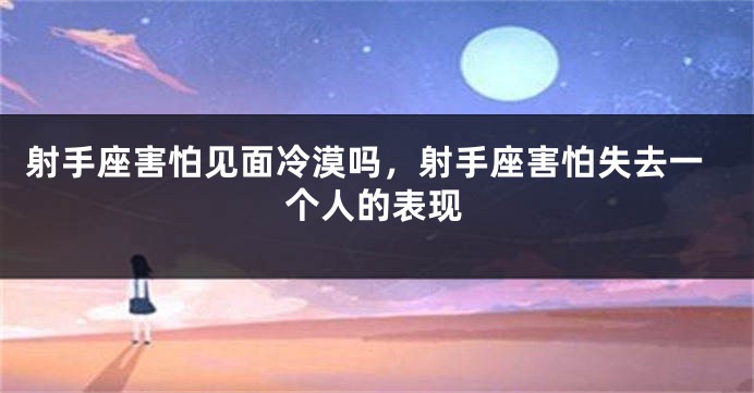 射手座害怕见面冷漠吗，射手座害怕失去一个人的表现