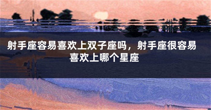 射手座容易喜欢上双子座吗，射手座很容易喜欢上哪个星座