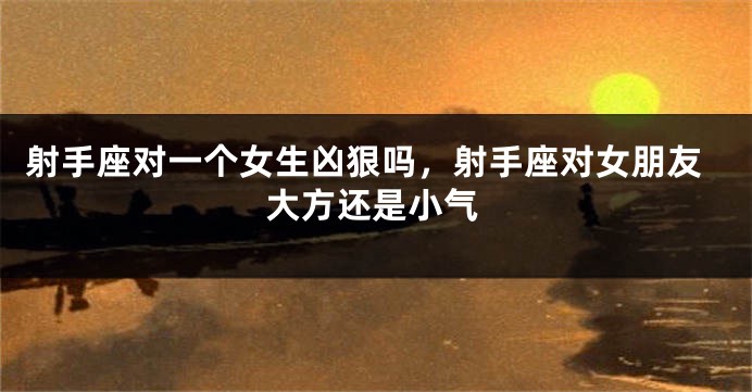 射手座对一个女生凶狠吗，射手座对女朋友大方还是小气