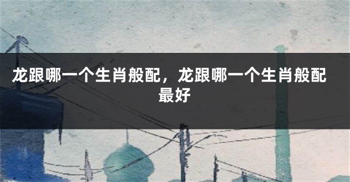龙跟哪一个生肖般配，龙跟哪一个生肖般配最好