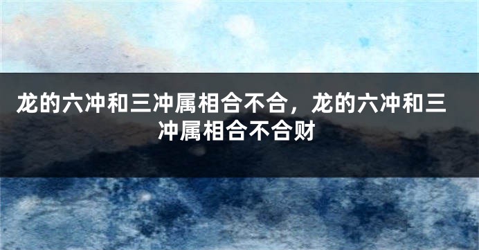 龙的六冲和三冲属相合不合，龙的六冲和三冲属相合不合财