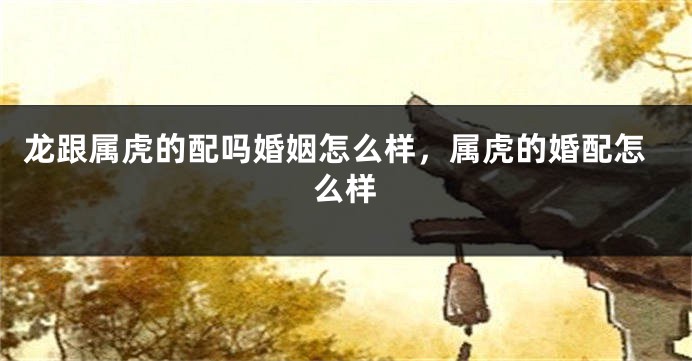 龙跟属虎的配吗婚姻怎么样，属虎的婚配怎么样