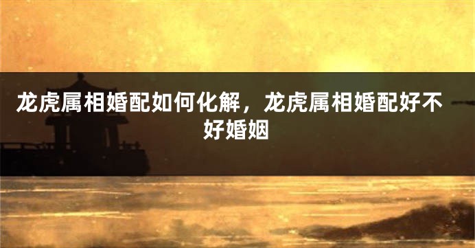 龙虎属相婚配如何化解，龙虎属相婚配好不好婚姻