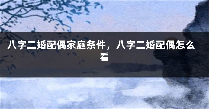 八字二婚配偶家庭条件，八字二婚配偶怎么看