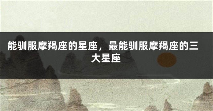 能驯服摩羯座的星座，最能驯服摩羯座的三大星座