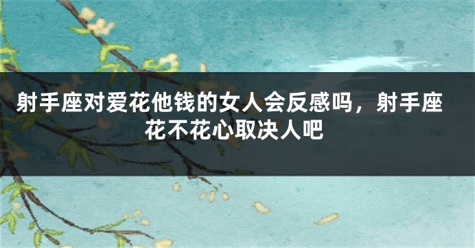 射手座对爱花他钱的女人会反感吗，射手座花不花心取决人吧