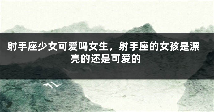 射手座少女可爱吗女生，射手座的女孩是漂亮的还是可爱的