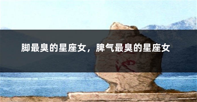 脚最臭的星座女，脾气最臭的星座女
