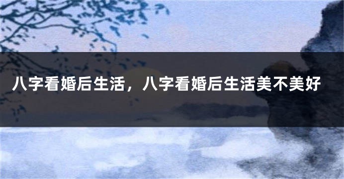 八字看婚后生活，八字看婚后生活美不美好