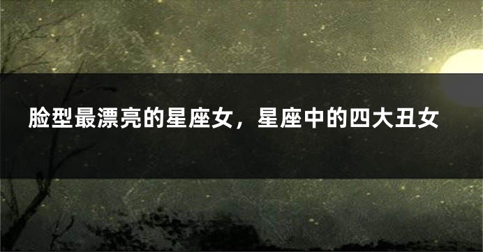 脸型最漂亮的星座女，星座中的四大丑女